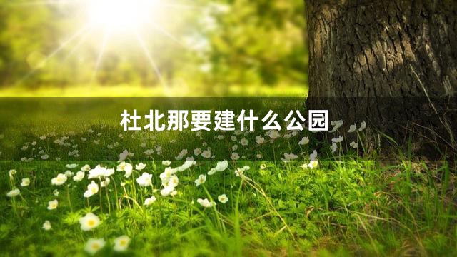 杜北那要建什么公园