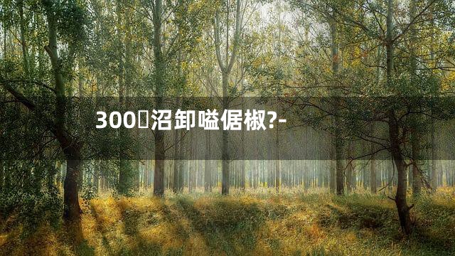 300沼卸嗌倨椒?-