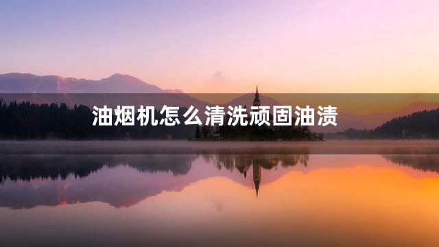 油烟机怎么清洗顽固油渍