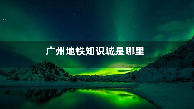广州地铁知识城是哪里