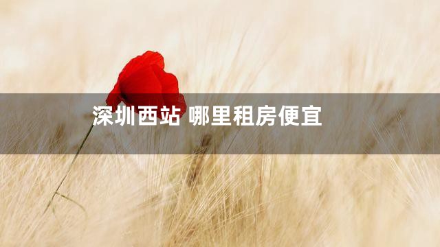 深圳西站 哪里租房便宜