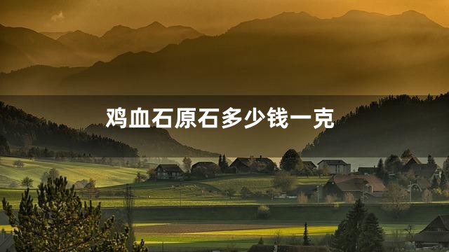 鸡血石原石多少钱一克