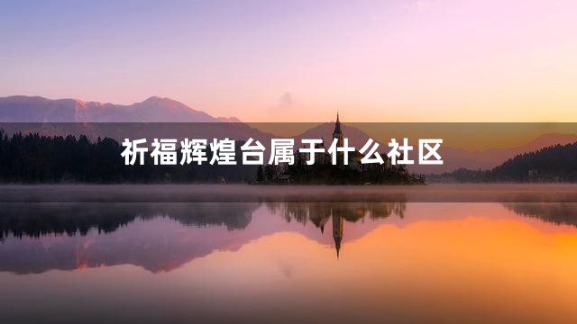 祈福辉煌台属于什么社区