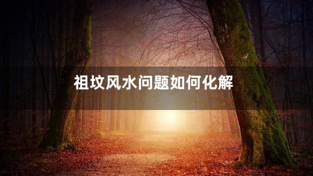 祖坟风水问题如何化解