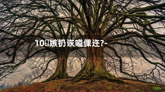 10嫉扔诙嗌倮迕?-