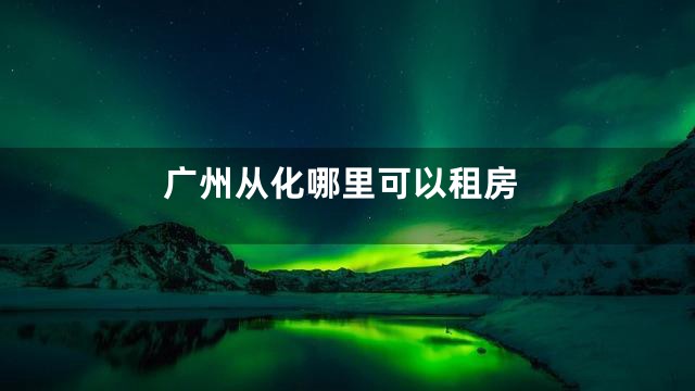 广州从化哪里可以租房