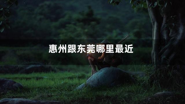 惠州跟东莞哪里最近