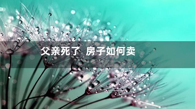 父亲死了  房子如何卖