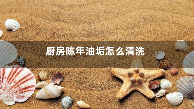 厨房陈年油垢怎么清洗