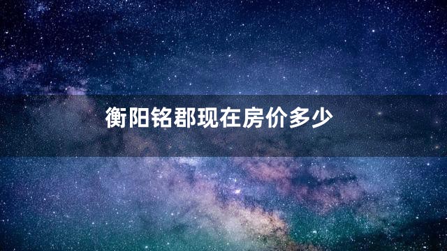 衡阳铭郡现在房价多少