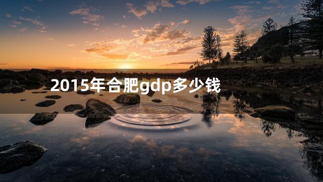 2015年合肥gdp多少钱