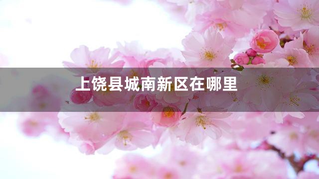 上饶县城南新区在哪里
