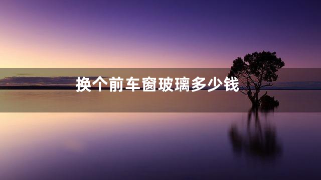 换个前车窗玻璃多少钱