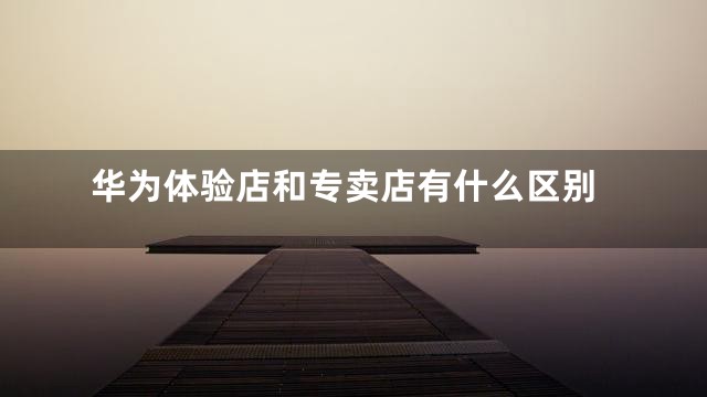 华为体验店和专卖店有什么区别