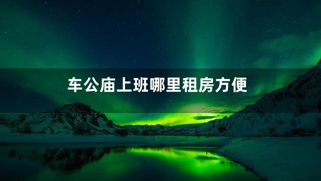 车公庙上班哪里租房方便