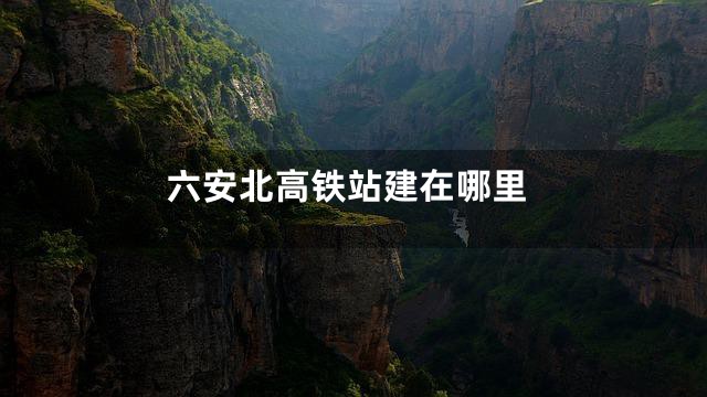 六安北高铁站建在哪里