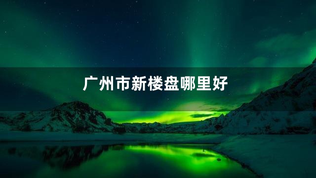 广州市新楼盘哪里好