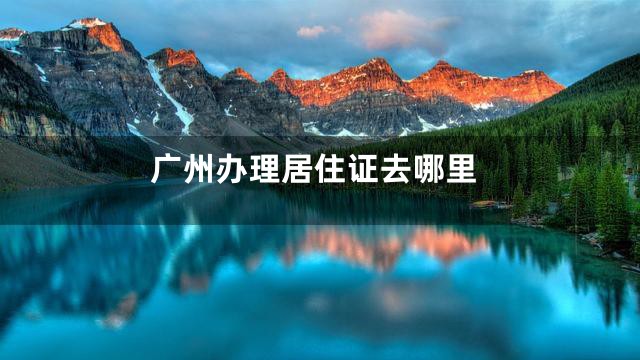 广州办理居住证去哪里