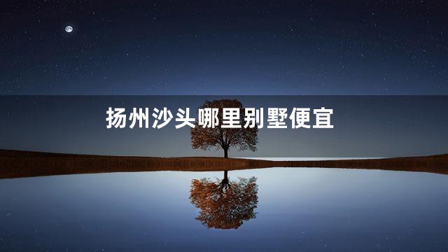 扬州沙头哪里别墅便宜
