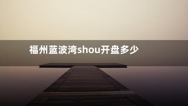 福州蓝波湾shou开盘多少