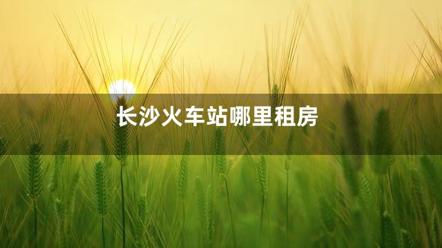 长沙火车站哪里租房
