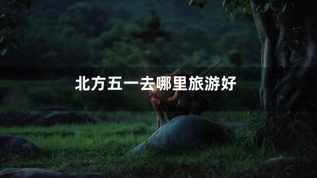 北方五一去哪里旅游好