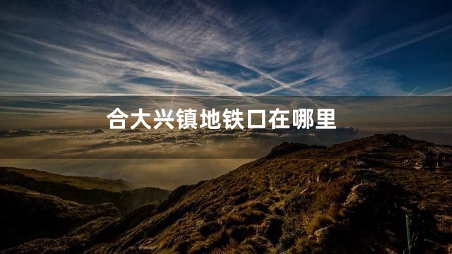 合大兴镇地铁口在哪里