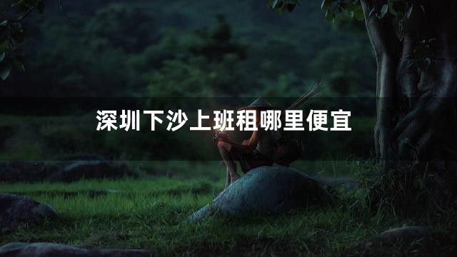 深圳下沙上班租哪里便宜