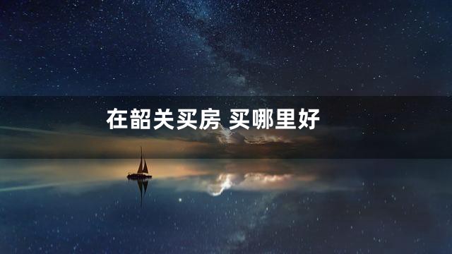 在韶关买房 买哪里好