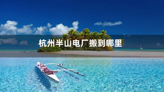 杭州半山电厂搬到哪里