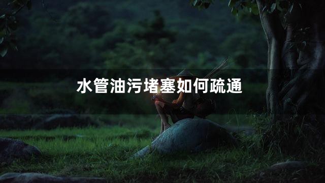 水管油污堵塞如何疏通
