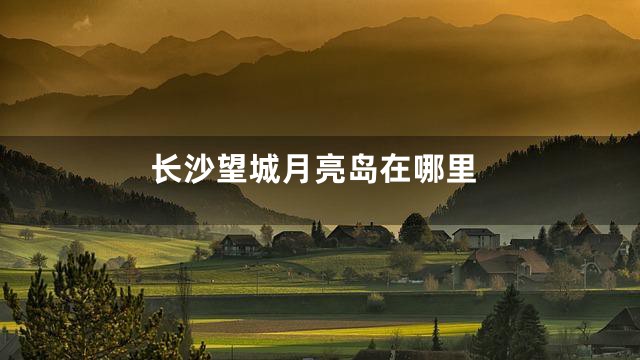 长沙望城月亮岛在哪里