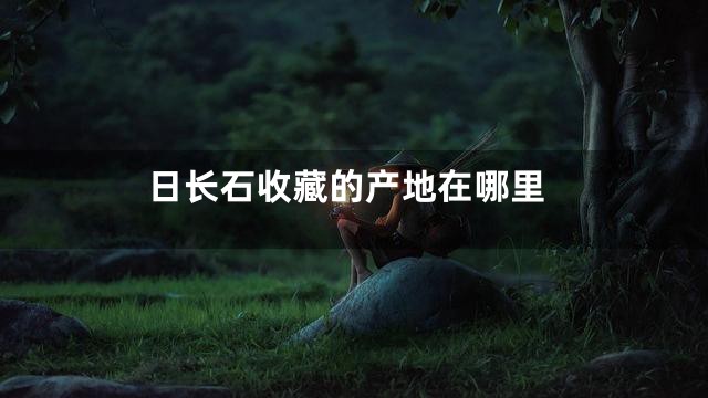 日长石收藏的产地在哪里