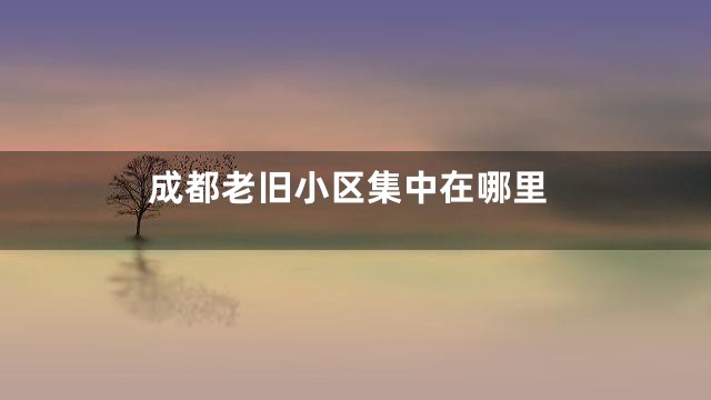 成都老旧小区集中在哪里