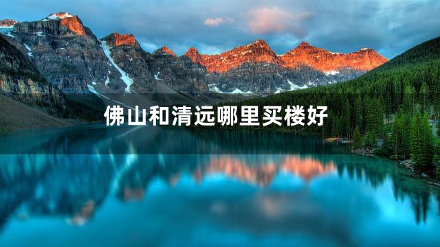 佛山和清远哪里买楼好