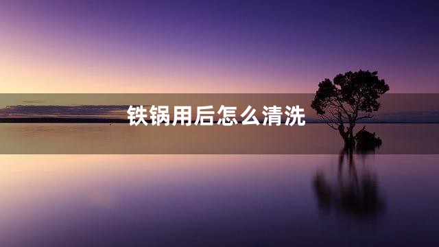 铁锅用后怎么清洗