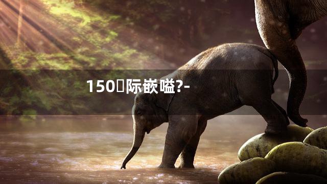 150际嵌嗌?-