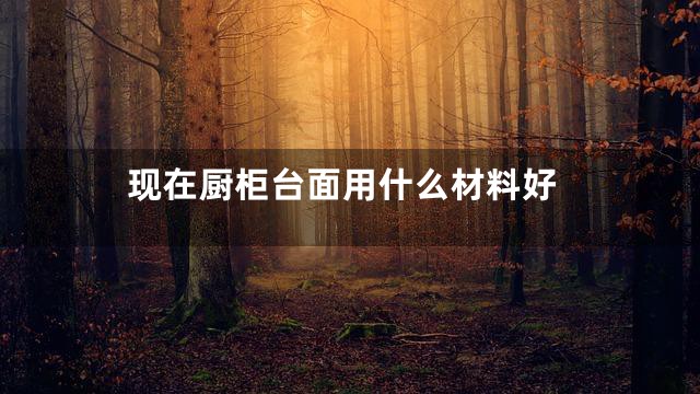 现在厨柜台面用什么材料好