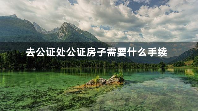 去公证处公证房子需要什么手续