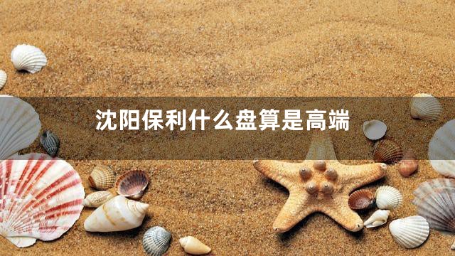 沈阳保利什么盘算是高端